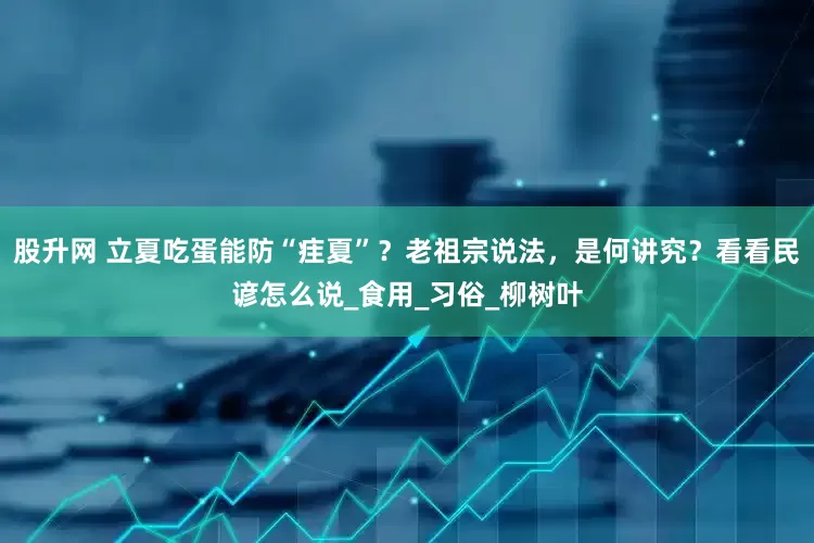股升网 立夏吃蛋能防“疰夏”？老祖宗说法，是何讲究？看看民谚怎么说_食用_习俗_柳树叶