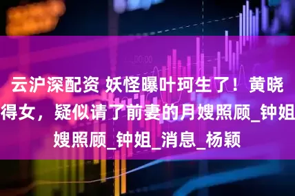 云沪深配资 妖怪曝叶珂生了！黄晓明二胎如愿得女，疑似请了前妻的月嫂照顾_钟姐_消息_杨颖