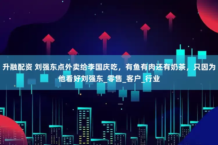 升融配资 刘强东点外卖给李国庆吃，有鱼有肉还有奶茶，只因为他看好刘强东_零售_客户_行业