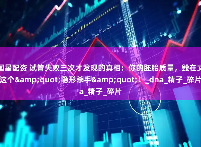 中国星配资 试管失败三次才发现的真相：你的胚胎质量，毁在丈夫这个&quot;隐形杀手&quot;！_dna_精子_碎片