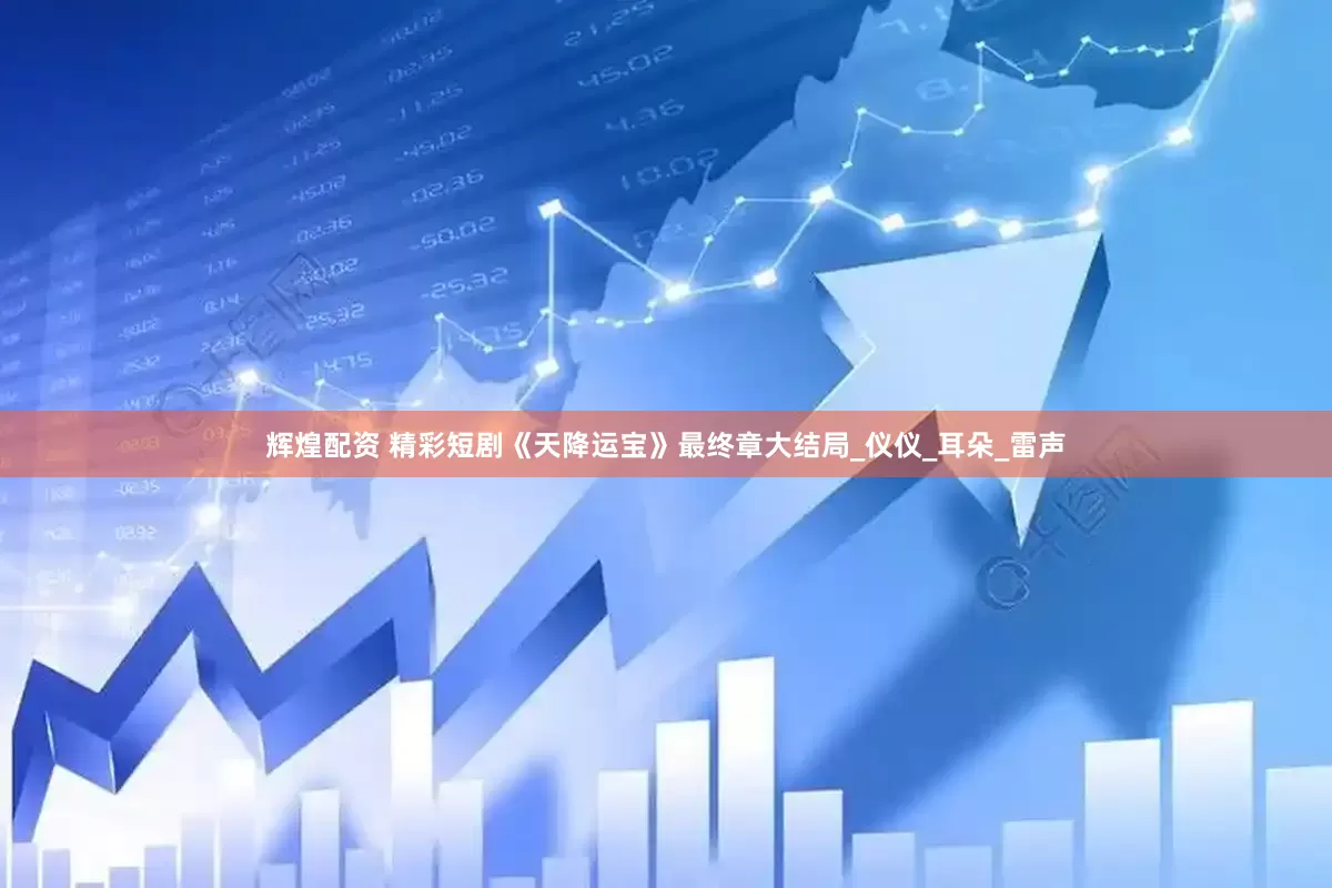 辉煌配资 精彩短剧《天降运宝》最终章大结局_仪仪_耳朵_雷声