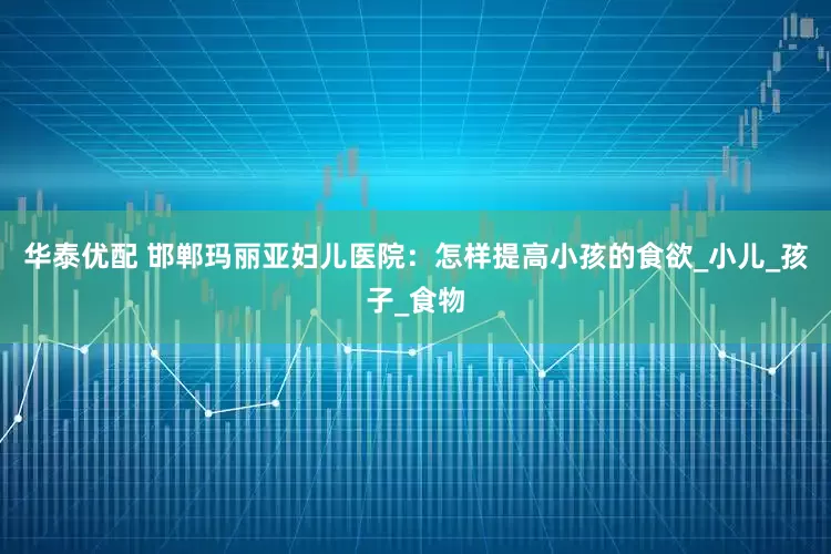 华泰优配 邯郸玛丽亚妇儿医院：怎样提高小孩的食欲_小儿_孩子_食物