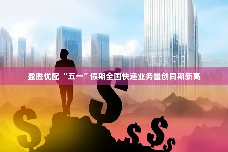 盈胜优配 “五一”假期全国快递业务量创同期新高