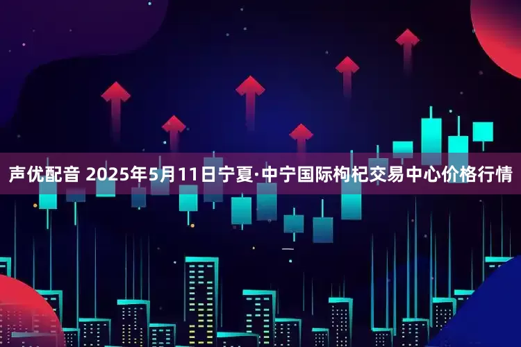声优配音 2025年5月11日宁夏·中宁国际枸杞交易中心价格行情