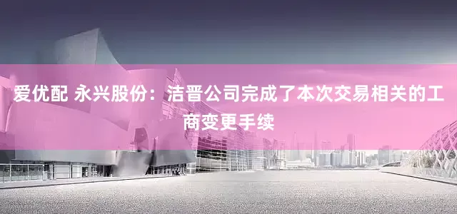 爱优配 永兴股份：洁晋公司完成了本次交易相关的工商变更手续