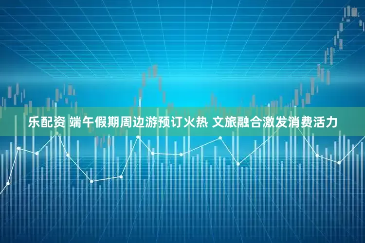 乐配资 端午假期周边游预订火热 文旅融合激发消费活力