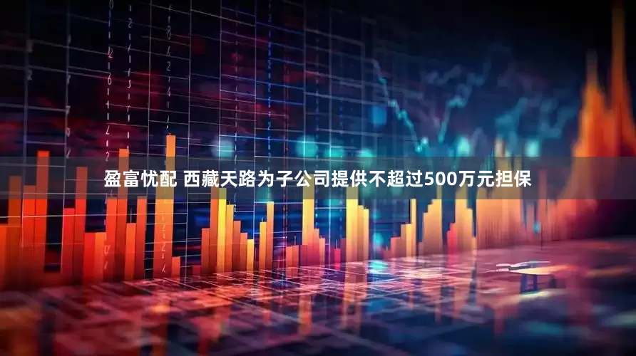 盈富忧配 西藏天路为子公司提供不超过500万元担保