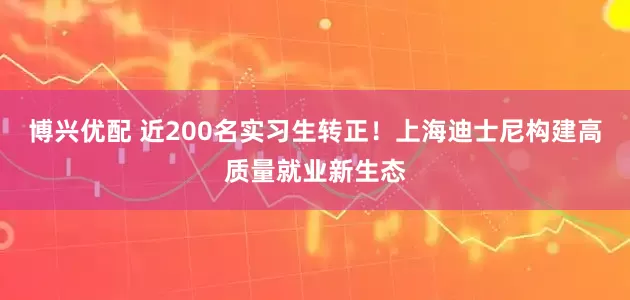 博兴优配 近200名实习生转正！上海迪士尼构建高质量就业新生态