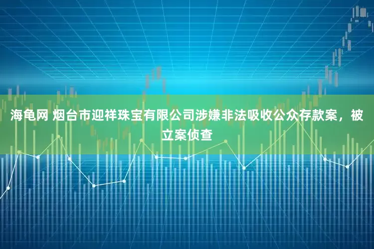 海龟网 烟台市迎祥珠宝有限公司涉嫌非法吸收公众存款案，被立案侦查