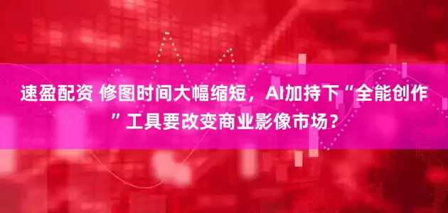 速盈配资 修图时间大幅缩短，AI加持下“全能创作”工具要改变商业影像市场？