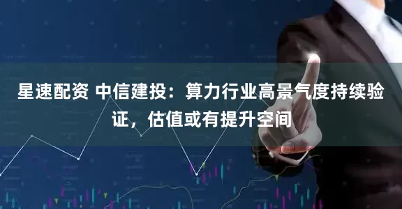 星速配资 中信建投：算力行业高景气度持续验证，估值或有提升空间