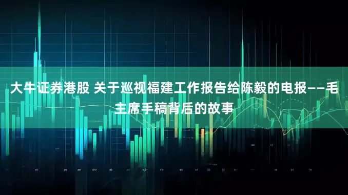 大牛证券港股 关于巡视福建工作报告给陈毅的电报——毛主席手稿背后的故事
