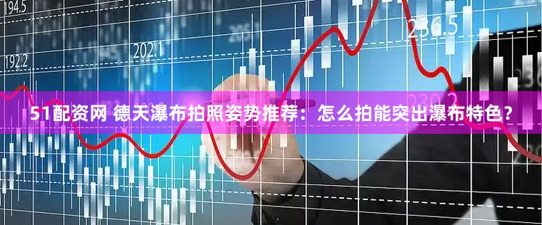 51配资网 德天瀑布拍照姿势推荐：怎么拍能突出瀑布特色？
