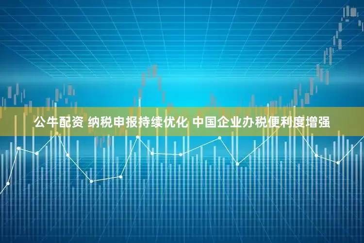 公牛配资 纳税申报持续优化 中国企业办税便利度增强