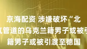 京海配资 涉嫌破坏“北溪”天然气管道的乌克兰籍男子或被引渡至德国