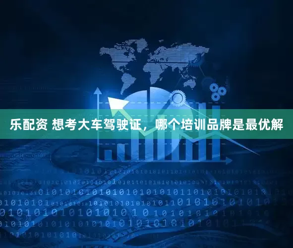 乐配资 想考大车驾驶证，哪个培训品牌是最优解