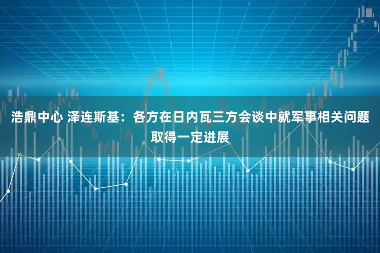 浩鼎中心 泽连斯基：各方在日内瓦三方会谈中就军事相关问题取得一定进展