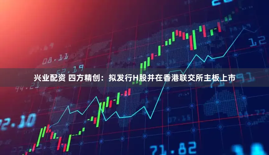 兴业配资 四方精创：拟发行H股并在香港联交所主板上市